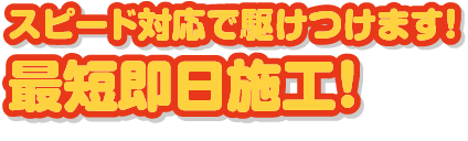 スピード対応で駆けつけます！最短即日施工！