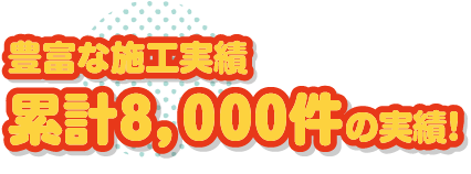 豊富な施工実績累計８，０００件の実績！